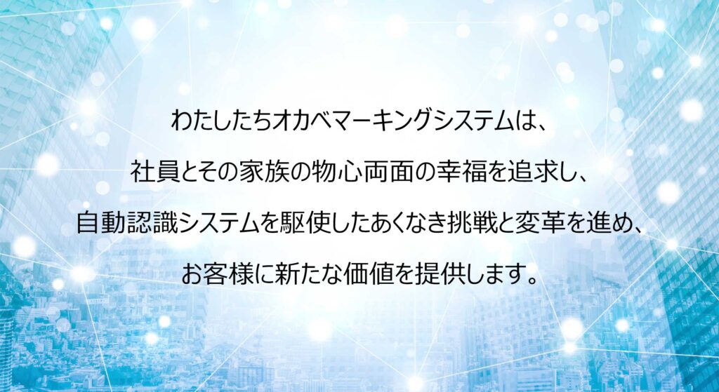 わたしたちオカベマーキングシステムは、
社員とその家族の物心両面の幸福を追求し、
自動認識システムを駆使したあくなき挑戦と変革を進め、
お客様に新たな価値を提供します。